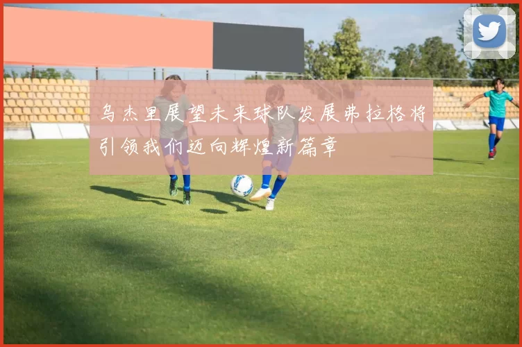 乌杰里展望未来球队发展弗拉格将引领我们迈向辉煌新篇章