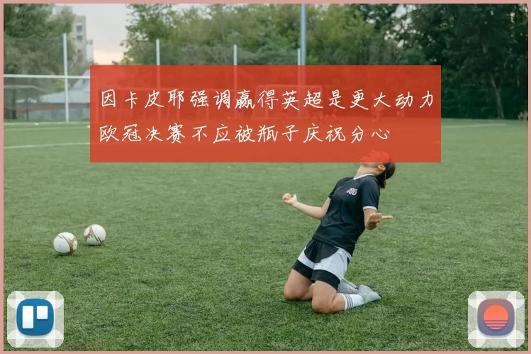 因卡皮耶强调赢得英超是更大动力欧冠决赛不应被瓶子庆祝分心