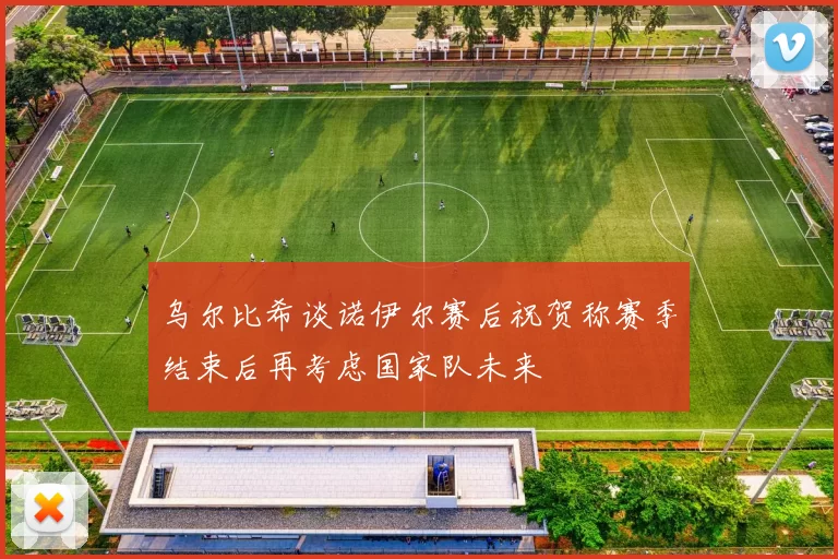 乌尔比希谈诺伊尔赛后祝贺称赛季结束后再考虑国家队未来