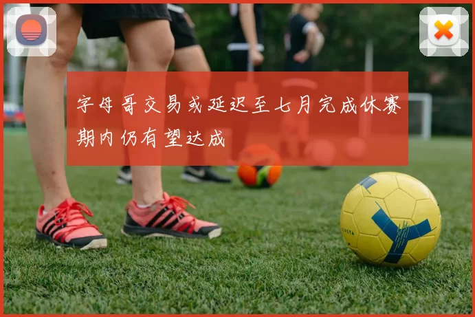 字母哥交易或延迟至七月完成休赛期内仍有望达成