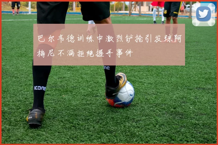 巴尔韦德训练中激烈铲抢引发琼阿梅尼不满拒绝握手事件
