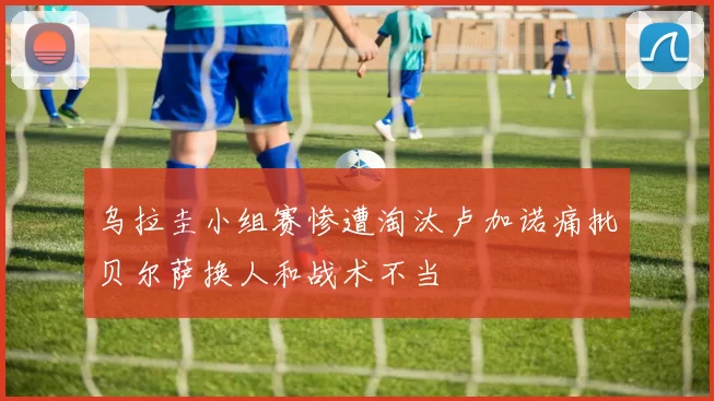 乌拉圭小组赛惨遭淘汰卢加诺痛批贝尔萨换人和战术不当