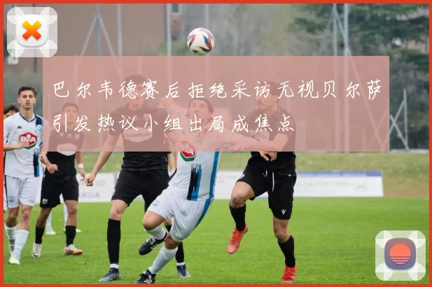 巴尔韦德赛后拒绝采访无视贝尔萨引发热议小组出局成焦点