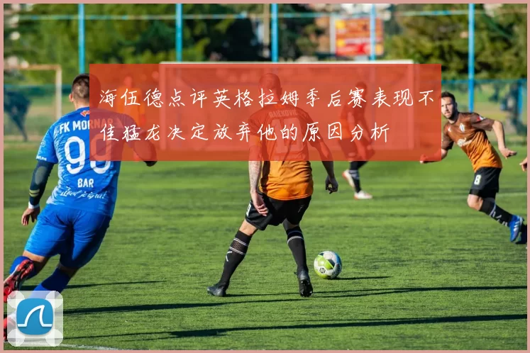 海伍德点评英格拉姆季后赛表现不佳猛龙决定放弃他的原因分析