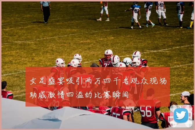 女足盛宴吸引两万四千名观众现场助威激情四溢的比赛瞬间
