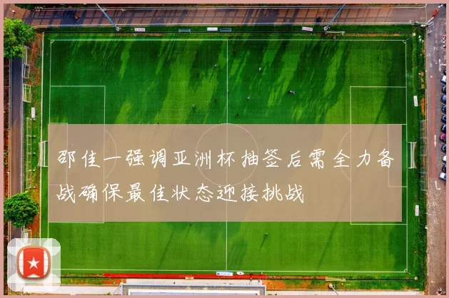 邵佳一强调亚洲杯抽签后需全力备战确保最佳状态迎接挑战