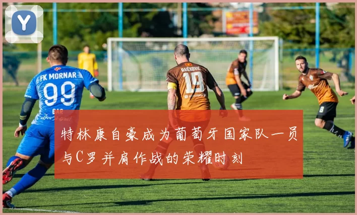 特林康自豪成为葡萄牙国家队一员与C罗并肩作战的荣耀时刻