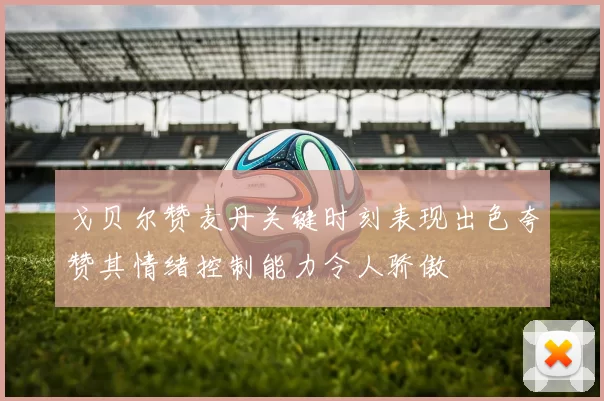 戈贝尔赞麦丹关键时刻表现出色夸赞其情绪控制能力令人骄傲