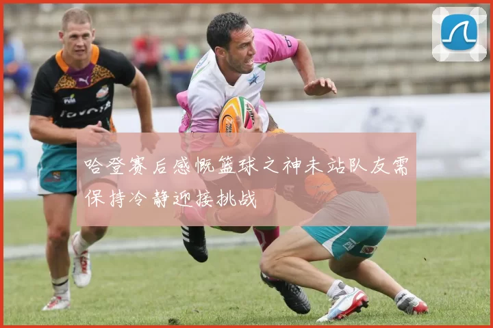 哈登赛后感慨篮球之神未站队友需保持冷静迎接挑战