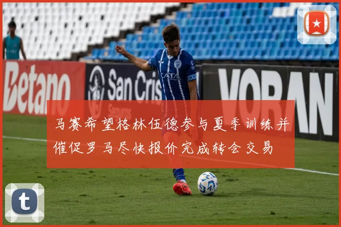 马赛希望格林伍德参与夏季训练并催促罗马尽快报价完成转会交易