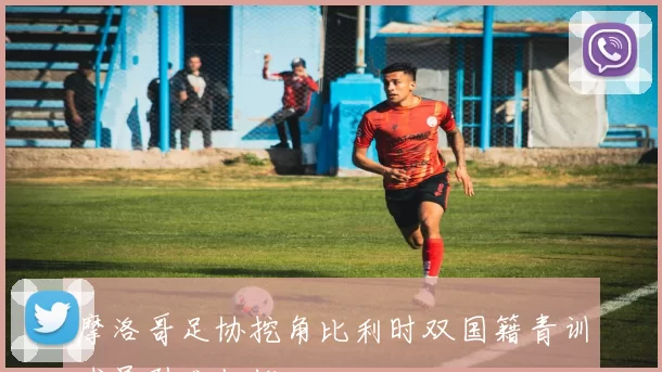 摩洛哥足协挖角比利时双国籍青训球员引发担忧