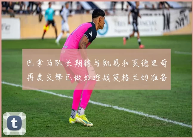 巴拿马队长期待与凯恩和莫德里奇再度交锋已做好迎战英格兰的准备