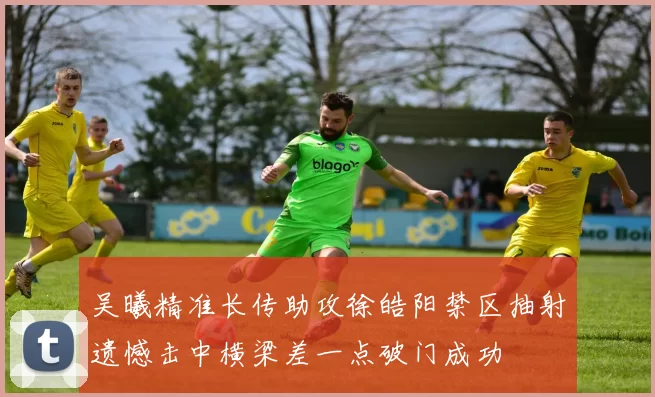 吴曦精准长传助攻徐皓阳禁区抽射遗憾击中横梁差一点破门成功