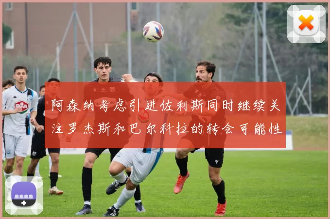 阿森纳考虑引进佐利斯同时继续关注罗杰斯和巴尔科拉的转会可能性