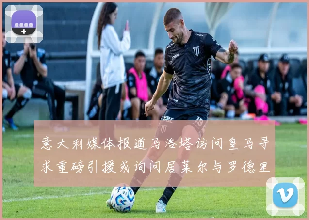 意大利媒体报道马洛塔访问皇马寻求重磅引援或询问居莱尔与罗德里戈