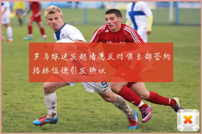 罗马球迷发起请愿反对俱乐部签约格林伍德引发热议