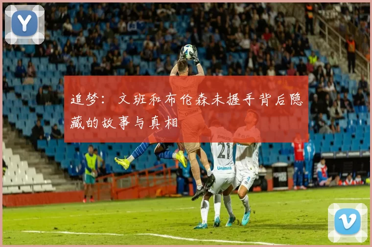 追梦：文班和布伦森未握手背后隐藏的故事与真相
