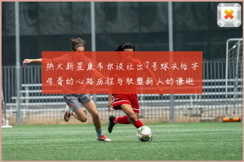 热火新星康韦尔谈让出7号球衣给字母哥的心路历程与联盟新人的谦逊态度