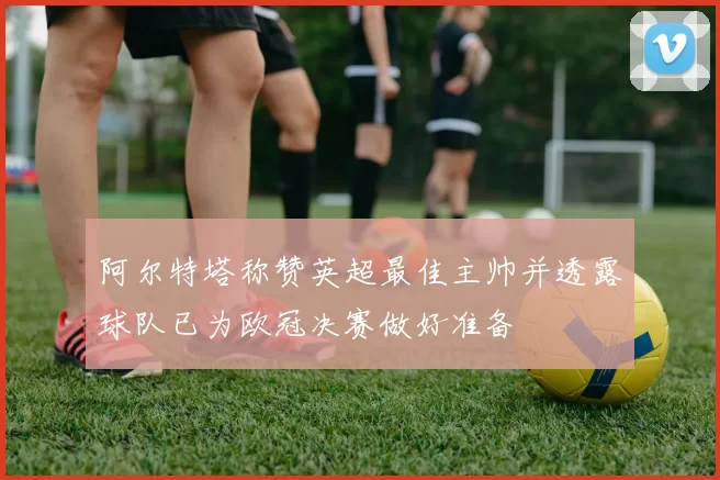 阿尔特塔称赞英超最佳主帅并透露球队已为欧冠决赛做好准备