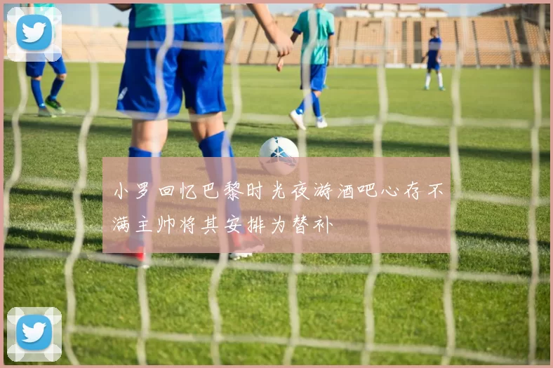 小罗回忆巴黎时光夜游酒吧心存不满主帅将其安排为替补