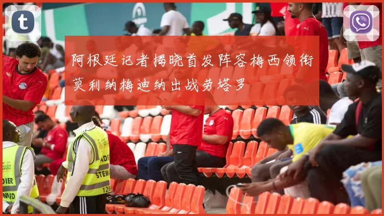 阿根廷记者揭晓首发阵容梅西领衔莫利纳梅迪纳出战劳塔罗