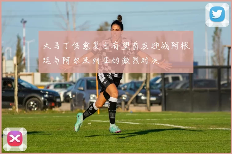 大马丁伤愈复出有望首发迎战阿根廷与阿尔及利亚的激烈对决