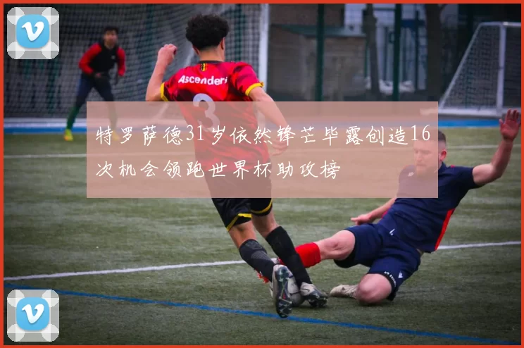 特罗萨德31岁依然锋芒毕露创造16次机会领跑世界杯助攻榜