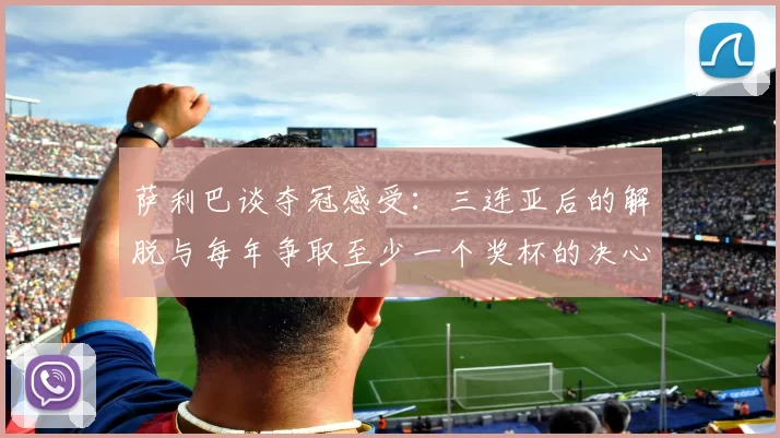 萨利巴谈夺冠感受：三连亚后的解脱与每年争取至少一个奖杯的决心