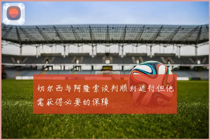 切尔西与阿隆索谈判顺利进行但他需获得必要的保障