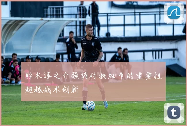 铃木淳之介强调对抗细节的重要性超越战术创新