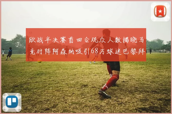 欧战半决赛首回合观众人数揭晓马竞对阵阿森纳吸引68万球迷巴黎拜仁紧随其后