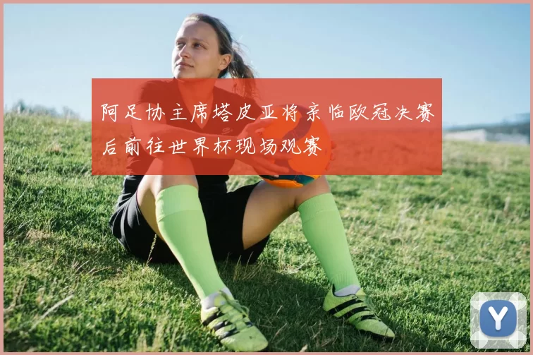 阿足协主席塔皮亚将亲临欧冠决赛后前往世界杯现场观赛